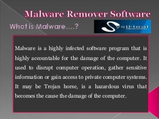 Malware is a highly infected software program that is
highly accountable for the damage of the computer. It
used to disrupt computer operation, gather sensitive
information or gain access to private computer systems.
It may be Trojan horse, is a hazardous virus that
becomes the cause the damage of the computer.
 