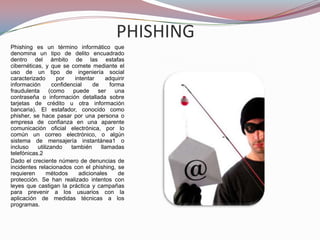 PHISHINGPhishing es un término informático que denomina un tipo de delito encuadrado dentro del ámbito de las estafas cibernéticas, y que se comete mediante el uso de un tipo de ingeniería social caracterizado por intentar adquirir información confidencial de forma fraudulenta (como puede ser una contraseña o información detallada sobre tarjetas de crédito u otra información bancaria). El estafador, conocido como phisher, se hace pasar por una persona o empresa de confianza en una aparente comunicación oficial electrónica, por lo común un correo electrónico, o algún sistema de mensajería instantánea1 o incluso utilizando también llamadas telefónicas.2Dado el creciente número de denuncias de incidentes relacionados con el phishing, se requieren métodos adicionales de protección. Se han realizado intentos con leyes que castigan la práctica y campañas para prevenir a los usuarios con la aplicación de medidas técnicas a los programas.