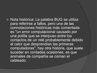 Nota histórica: La palabra BUG se utiliza para referirse a fallos, pero una de las connotaciones históricas más comentada es "un error computacional causado por una polilla que se interpuso entre los contactos de un relé probablemente debido al calor que desprendían las primeras computadoras", hay otra historia, que suele suceder en contadas ocasiones, es que animales de compañía se coman el cableado. 