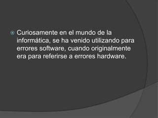 Curiosamente en el mundo de la informática, se ha venido utilizando para errores software, cuando originalmente era para referirse a errores hardware.