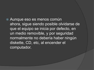 Aunque eso es menos común ahora, sigue siendo posible olvidarse de que el equipo se inicia por defecto, en un medio removible, y por seguridad normalmente no debería haber ningún diskette, CD, etc, al encender el computador.