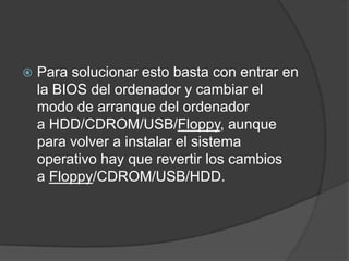 Para solucionar esto basta con entrar en la BIOS del ordenador y cambiar el modo de arranque del ordenador a HDD/CDROM/USB/Floppy, aunque para volver a instalar el sistema operativo hay que revertir los cambios a Floppy/CDROM/USB/HDD.