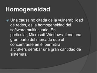 Homogeneidad Una causa no citada de la vulnerabilidad de redes, es la homogeneidad del software multiusuario. En particular, Microsoft Windows tiene una gran parte del mercado que al concentrarse en él permitirá a crakers derribar una gran cantidad de sistemas.