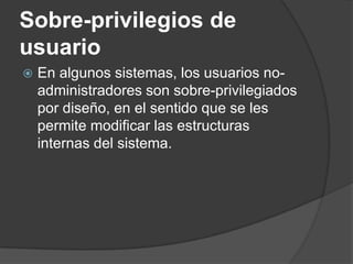 Sobre-privilegios de usuario En algunos sistemas, los usuarios no-administradores son sobre-privilegiados por diseño, en el sentido que se les permite modificar las estructuras internas del sistema.