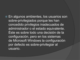 En algunos ambientes, los usuarios son sobre-privilegiados porque les han concedido privilegios inadecuados de administrador o el estado equivalente. Éste es sobre todo una decisión de la configuración, pero en los sistemas de Microsoft Windows la configuración por defecto es sobre-privilegiar al usuario.