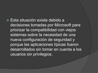 Esta situación existe debido a decisiones tomadas por Microsoft para priorizar la compatibilidad con viejos sistemas sobre la necesidad de una nueva configuración de seguridad y porque las aplicaciones típicas fueron desarrollados sin tomar en cuenta a los usuarios sin privilegios.