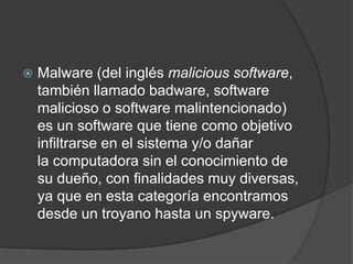 Malware (del inglés malicious software, también llamado badware, software malicioso o software malintencionado) es un software que tiene como objetivo infiltrarse en el sistema y/o dañar la computadora sin el conocimiento de su dueño, con finalidades muy diversas, ya que en esta categoría encontramos desde un troyano hasta un spyware.