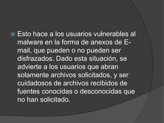 Esto hace a los usuarios vulnerables al malware en la forma de anexos de E-mail, que pueden o no pueden ser disfrazados. Dado esta situación, se advierte a los usuarios que abran solamente archivos solicitados, y ser cuidadosos de archivos recibidos de fuentes conocidas o desconocidas que no han solicitado.