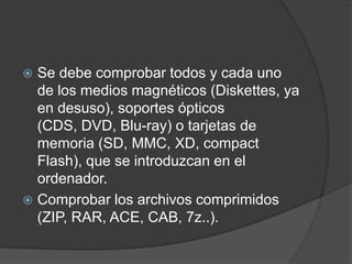 Se debe comprobar todos y cada uno de los medios magnéticos (Diskettes, ya en desuso), soportes ópticos (CDS, DVD, Blu-ray) o tarjetas de memoria (SD, MMC, XD, compact Flash), que se introduzcan en el ordenador.Comprobar los archivos comprimidos (ZIP, RAR, ACE, CAB, 7z..).