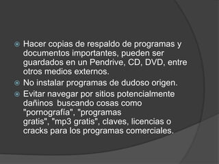 Hacer copias de respaldo de programas y documentos importantes, pueden ser guardados en un Pendrive, CD, DVD, entre otros medios externos.No instalar programas de dudoso origen.Evitar navegar por sitios potencialmente dañinos buscando cosas como "pornografía", "programas gratis", "mp3 gratis", claves, licencias o cracks para los programas comerciales.