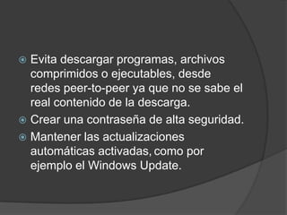 Evita descargar programas, archivos comprimidos o ejecutables, desde redes peer-to-peer ya que no se sabe el real contenido de la descarga.Crear una contraseña de alta seguridad.Mantener las actualizaciones automáticas activadas,como por ejemplo el Windows Update.