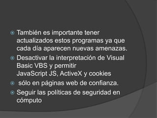 También es importante tener actualizados estos programas ya que cada día aparecen nuevas amenazas.Desactivar la interpretación de Visual Basic VBS y permitir JavaScript JS, ActiveX y cookies sólo en páginas web de confianza.Seguir las políticas de seguridad en cómputo