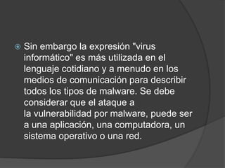 Sin embargo la expresión "virus informático" es más utilizada en el lenguaje cotidiano y a menudo en los medios de comunicación para describir todos los tipos de malware. Se debe considerar que el ataque a la vulnerabilidad por malware, puede ser a una aplicación, una computadora, un sistema operativo o una red.