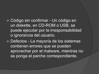 Código sin confirmar - Un código en un diskette, en CD-ROM o USB, se puede ejecutar por la irresponsabilidad o ignorancia del usuario.Defectos - La mayoría de los sistemas contienen errores que se pueden aprovechar por el malware, mientras no se ponga el parche correspondiente.