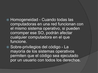 Homogeneidad - Cuando todas las computadoras en una red funcionan con el mismo sistema operativo, si pueden corromper ese SO, podrán afectar cualquier computadora en el que funcione.Sobre-privilegios del código - La mayoría de los sistemas operativos permiten que el código sea ejecutado por un usuario con todos los derechos.