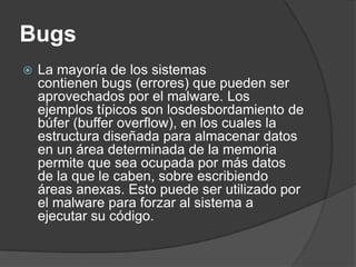 Bugs   La mayoría de los sistemas contienen bugs (errores) que pueden ser aprovechados por el malware. Los ejemplos típicos son losdesbordamiento de búfer (buffer overflow), en los cuales la estructura diseñada para almacenar datos en un área determinada de la memoria permite que sea ocupada por más datos de la que le caben, sobre escribiendo áreas anexas. Esto puede ser utilizado por el malware para forzar al sistema a ejecutar su código.