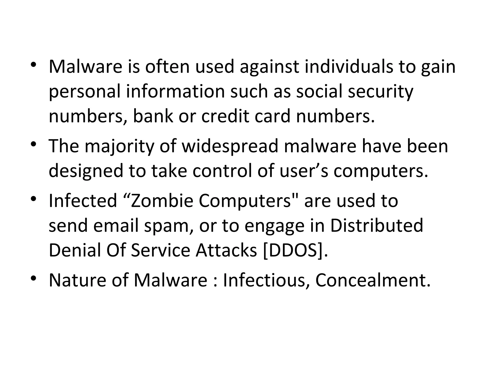 • Malware is often used against individuals to gain
  personal information such as social security
  numbers, bank or credit card numbers.
• The majority of widespread malware have been
  designed to take control of user’s computers.
• Infected “Zombie Computers" are used to
  send email spam, or to engage in Distributed
  Denial Of Service Attacks [DDOS].
• Nature of Malware : Infectious, Concealment.
 