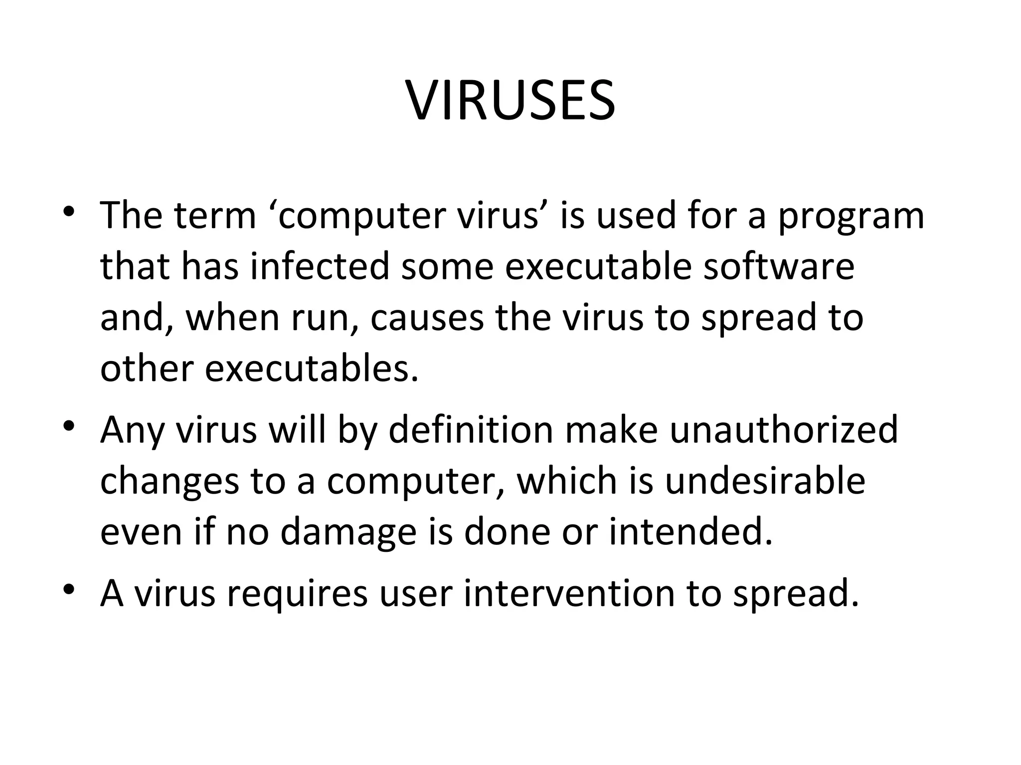 VIRUSES
• The term ‘computer virus’ is used for a program
  that has infected some executable software
  and, when run, causes the virus to spread to
  other executables.
• Any virus will by definition make unauthorized
  changes to a computer, which is undesirable
  even if no damage is done or intended.
• A virus requires user intervention to spread.
 