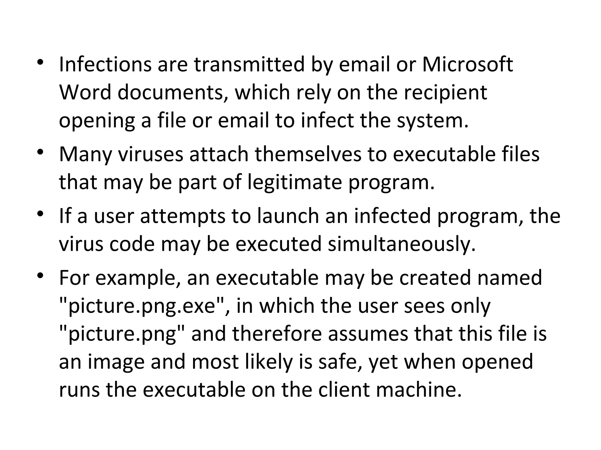• Infections are transmitted by email or Microsoft
  Word documents, which rely on the recipient
  opening a file or email to infect the system.
• Many viruses attach themselves to executable files
  that may be part of legitimate program.
• If a user attempts to launch an infected program, the
  virus code may be executed simultaneously.
• For example, an executable may be created named
  "picture.png.exe", in which the user sees only
  "picture.png" and therefore assumes that this file is
  an image and most likely is safe, yet when opened
  runs the executable on the client machine.
 