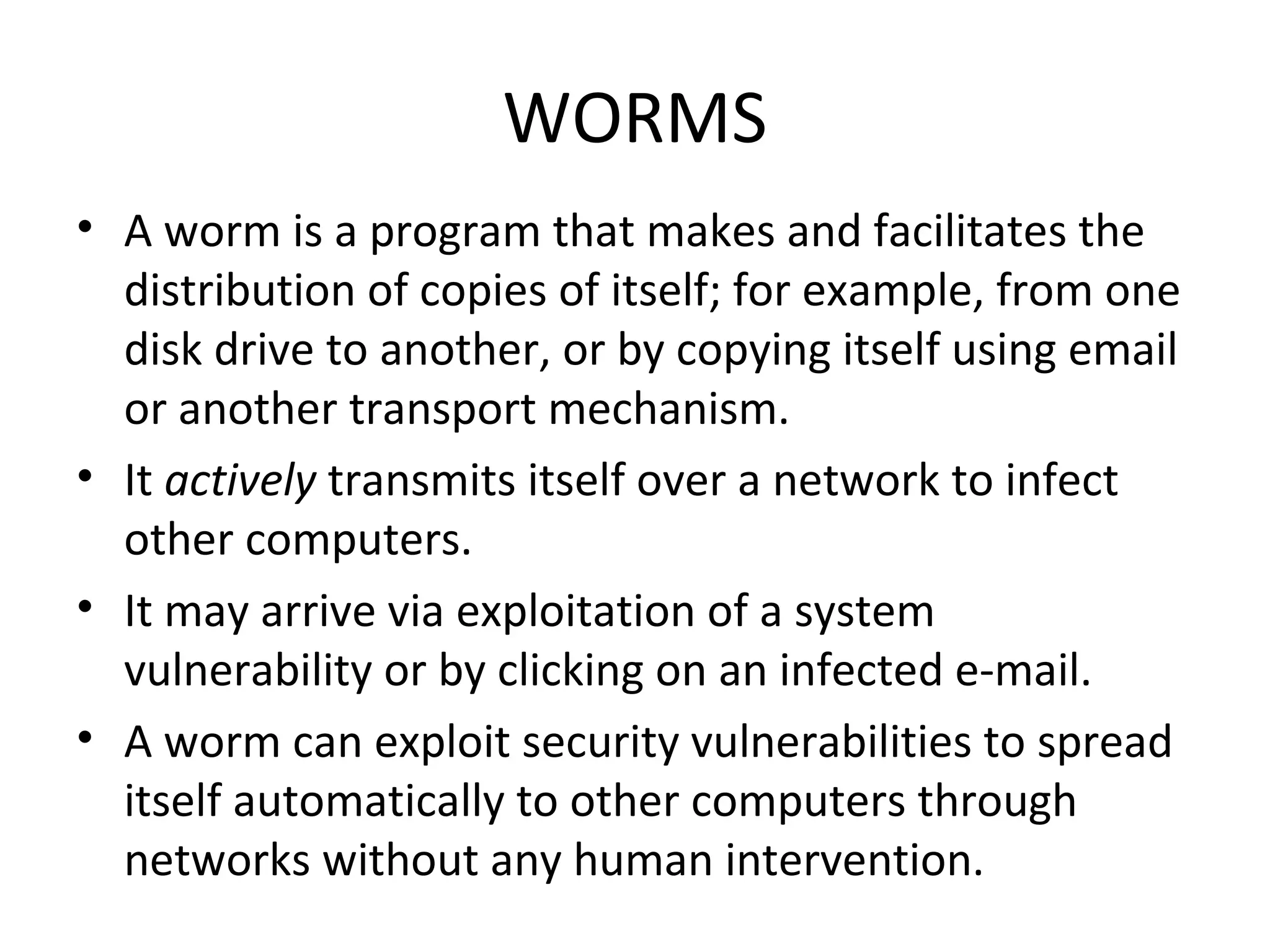 WORMS
• A worm is a program that makes and facilitates the
  distribution of copies of itself; for example, from one
  disk drive to another, or by copying itself using email
  or another transport mechanism.
• It actively transmits itself over a network to infect
  other computers.
• It may arrive via exploitation of a system
  vulnerability or by clicking on an infected e-mail.
• A worm can exploit security vulnerabilities to spread
  itself automatically to other computers through
  networks without any human intervention.
 