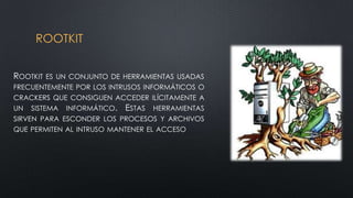 ROOTKIT
ROOTKIT ES UN CONJUNTO DE HERRAMIENTAS USADAS
FRECUENTEMENTE POR LOS INTRUSOS INFORMÁTICOS O
CRACKERS QUE CONSIGUEN ACCEDER ILÍCITAMENTE A
UN SISTEMA INFORMÁTICO. ESTAS HERRAMIENTAS
SIRVEN PARA ESCONDER LOS PROCESOS Y ARCHIVOS
QUE PERMITEN AL INTRUSO MANTENER EL ACCESO
 