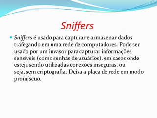 Sniffers
 Sniffers é usado para capturar e armazenar dados
trafegando em uma rede de computadores. Pode ser
usado por um invasor para capturar informações
sensíveis (como senhas de usuários), em casos onde
esteja sendo utilizadas conexões inseguras, ou
seja, sem criptografia. Deixa a placa de rede em modo
promíscuo.
 