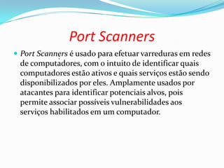 Port Scanners
 Port Scanners é usado para efetuar varreduras em redes
de computadores, com o intuito de identificar quais
computadores estão ativos e quais serviços estão sendo
disponibilizados por eles. Amplamente usados por
atacantes para identificar potenciais alvos, pois
permite associar possíveis vulnerabilidades aos
serviços habilitados em um computador.
;
 