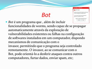 Bot
 Bot é um programa que , além de incluir
funcionalidades de worms, sendo capaz de se propagar
automaticamente através da exploração de
vulnerabilidades existentes ou falhas na configuração
de softwares instalados em um computador, dispondo
mecanismos de comunicação com o
invasor, permitindo que o programa seja controlado
remotamente. O invasor, ao se comunicar com o
Bot, pode orientá-lo a desferir ataques contra outros
computadores, furtar dados, enviar spam, etc;
 