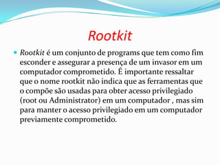 Rootkit
 Rootkit é um conjunto de programs que tem como fim
esconder e assegurar a presença de um invasor em um
computador comprometido. É importante ressaltar
que o nome rootkit não indica que as ferramentas que
o compõe são usadas para obter acesso privilegiado
(root ou Administrator) em um computador , mas sim
para manter o acesso privilegiado em um computador
previamente comprometido.
 