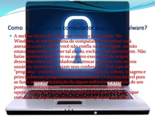 Como evitar que seu computador pegue um Malware?
 A melhor forma de evitar um vírus é o bom-senso. No
Windows, se um programa de computador executável está
anexado a um e-mail e você não confia na sua origem, ou não
estava esperando receber tal anexo, exclua-o imediatamente. Não
baixe nenhum aplicativo ou arquivo executável de origem
desconhecida e seja cuidadoso ao trocar arquivos com outros
usuários, mesmo que sejam seus conhecidos. Esse tipo de
"programa" costuma ser embutido em músicas, vídeos, imagens e
principalmente programas de computador. O recomendável para
se fazer antes da instalação de algum software, é a criação de um
ponto de restauração no seu computador. Em sistemas
operacionais Unix, somente o superusuário deve se preocupar
com danos, já que cada usuário tem sua própria estrutura.
 