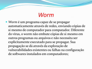 Worm
 Worm é um programa capaz de se propagar
automaticamente através de redes, enviando cópias de
si mesmo de computador para computador. Diferente
do vírus, o worm não embute cópias de si mesmo em
outros programas ou arquivos e não necessita ser
explicitamente executado para se propagar. Sua
propagação se dá através da exploração de
vulnerabilidades existentes ou falhas na configuração
de softwares instalados em computadores;
 