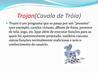 Trojan(Cavalo de Tróia)
 Trojan é um programa que se passa por um "presente"
(por exemplo, cartões virtuais, álbum de fotos, protetor
de tela, jogo, etc.)que além de executar funções para as
quais foi aparentemente projetado, também executa
outras funções normalmente maliciosas e sem o
conhecimento do usuário.
 