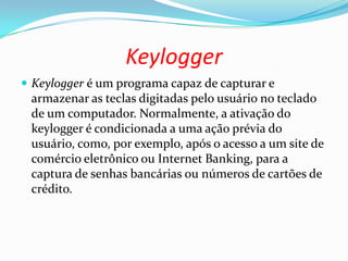 Keylogger
 Keylogger é um programa capaz de capturar e
armazenar as teclas digitadas pelo usuário no teclado
de um computador. Normalmente, a ativação do
keylogger é condicionada a uma ação prévia do
usuário, como, por exemplo, após o acesso a um site de
comércio eletrônico ou Internet Banking, para a
captura de senhas bancárias ou números de cartões de
crédito.
 