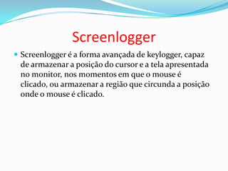 Screenlogger
 Screenlogger é a forma avançada de keylogger, capaz
de armazenar a posição do cursor e a tela apresentada
no monitor, nos momentos em que o mouse é
clicado, ou armazenar a região que circunda a posição
onde o mouse é clicado.
 