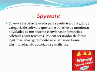 Spyware
 Spyware é a palavra usada para se referir a uma grande
categoria de software que tem o objetivo de monitorar
atividades de um sistema e enviar as informações
coletadas para terceiros. Podem ser usadas de forma
legítimas, mas, geralmente são usadas de forma
dissimulada, não autorizada e maliciosa.
 