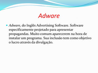 Adware
 Adware, do Inglês Advertising Software. Software
especificamente projetado para apresentar
propagandas. Muito comum aparecerem na hora de
instalar um programa. Sua inclusão tem como objetivo
o lucro através da divulgação.
 
