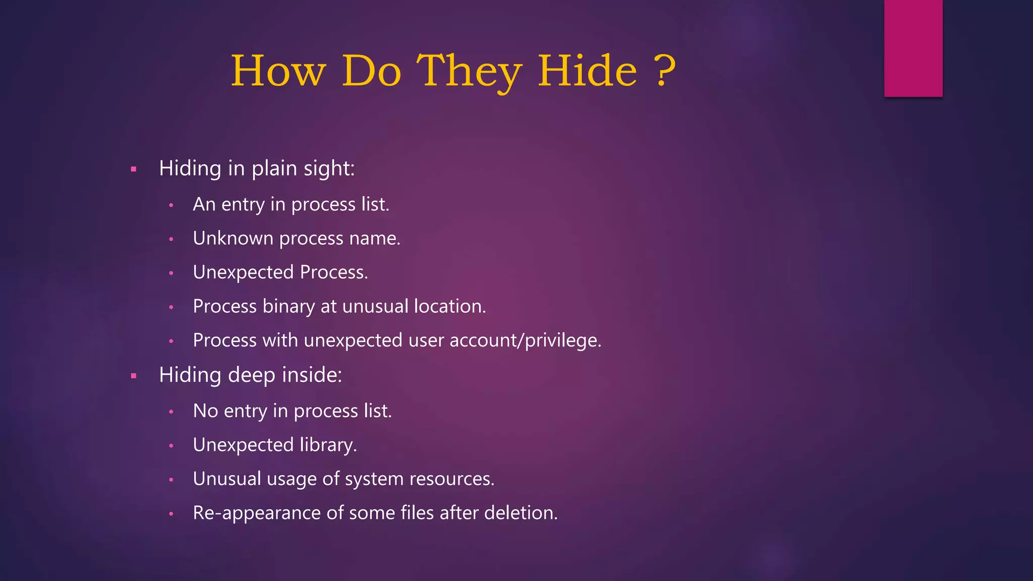 How Do They Hide ?
 Hiding in plain sight:
• An entry in process list.
• Unknown process name.
• Unexpected Process.
• Process binary at unusual location.
• Process with unexpected user account/privilege.
 Hiding deep inside:
• No entry in process list.
• Unexpected library.
• Unusual usage of system resources.
• Re-appearance of some files after deletion.
 