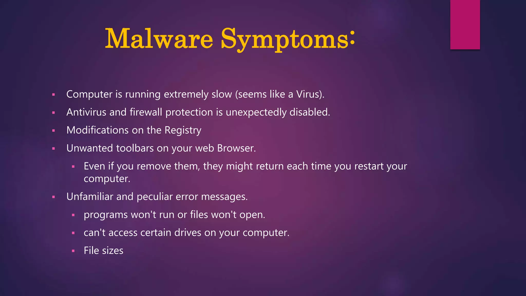 Malware Symptoms:
 Computer is running extremely slow (seems like a Virus).
 Antivirus and firewall protection is unexpectedly disabled.
 Modifications on the Registry
 Unwanted toolbars on your web Browser.
 Even if you remove them, they might return each time you restart your
computer.
 Unfamiliar and peculiar error messages.
 programs won't run or files won't open.
 can't access certain drives on your computer.
 File sizes
 