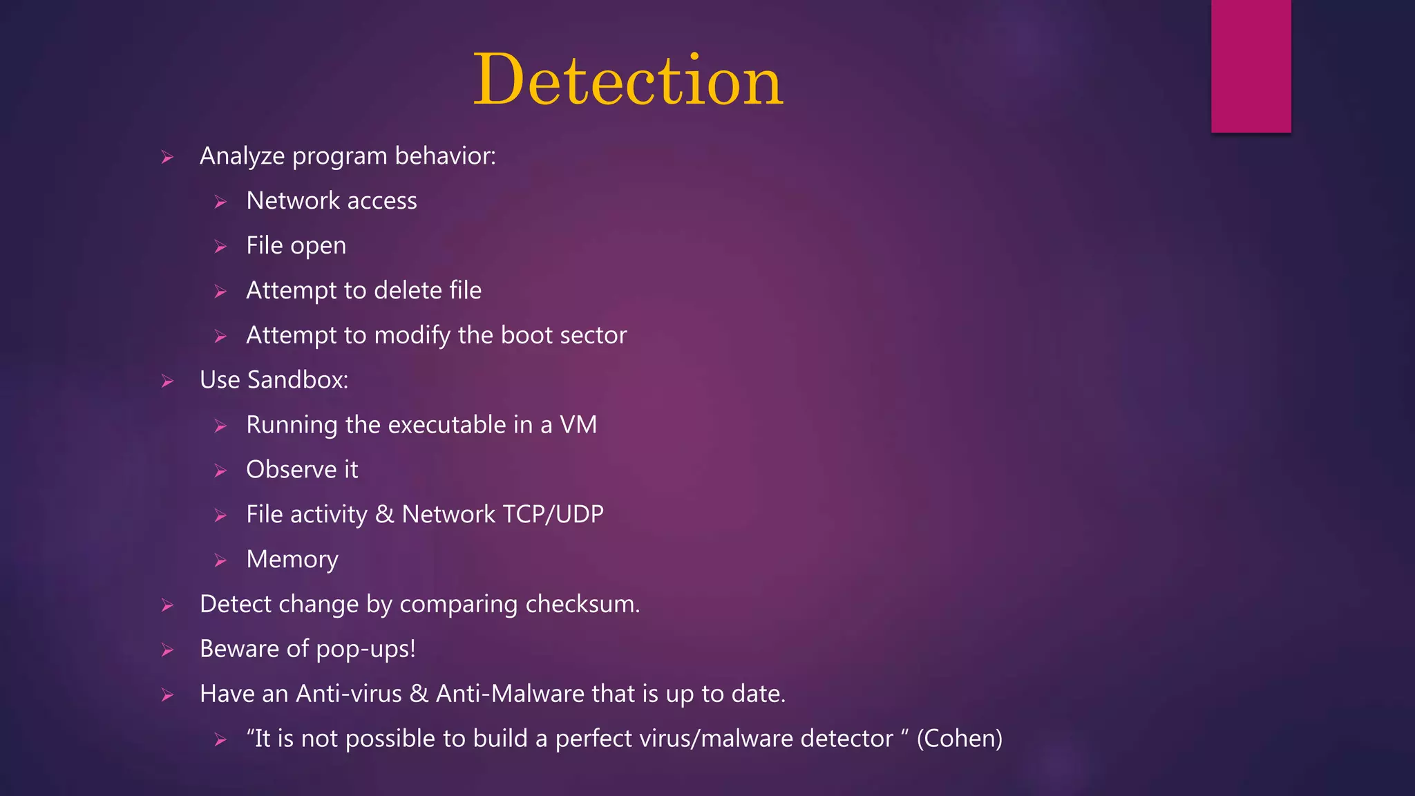 Detection
 Analyze program behavior:
 Network access
 File open
 Attempt to delete file
 Attempt to modify the boot sector
 Use Sandbox:
 Running the executable in a VM
 Observe it
 File activity & Network TCP/UDP
 Memory
 Detect change by comparing checksum.
 Beware of pop-ups!
 Have an Anti-virus & Anti-Malware that is up to date.
 “It is not possible to build a perfect virus/malware detector “ (Cohen)
 
