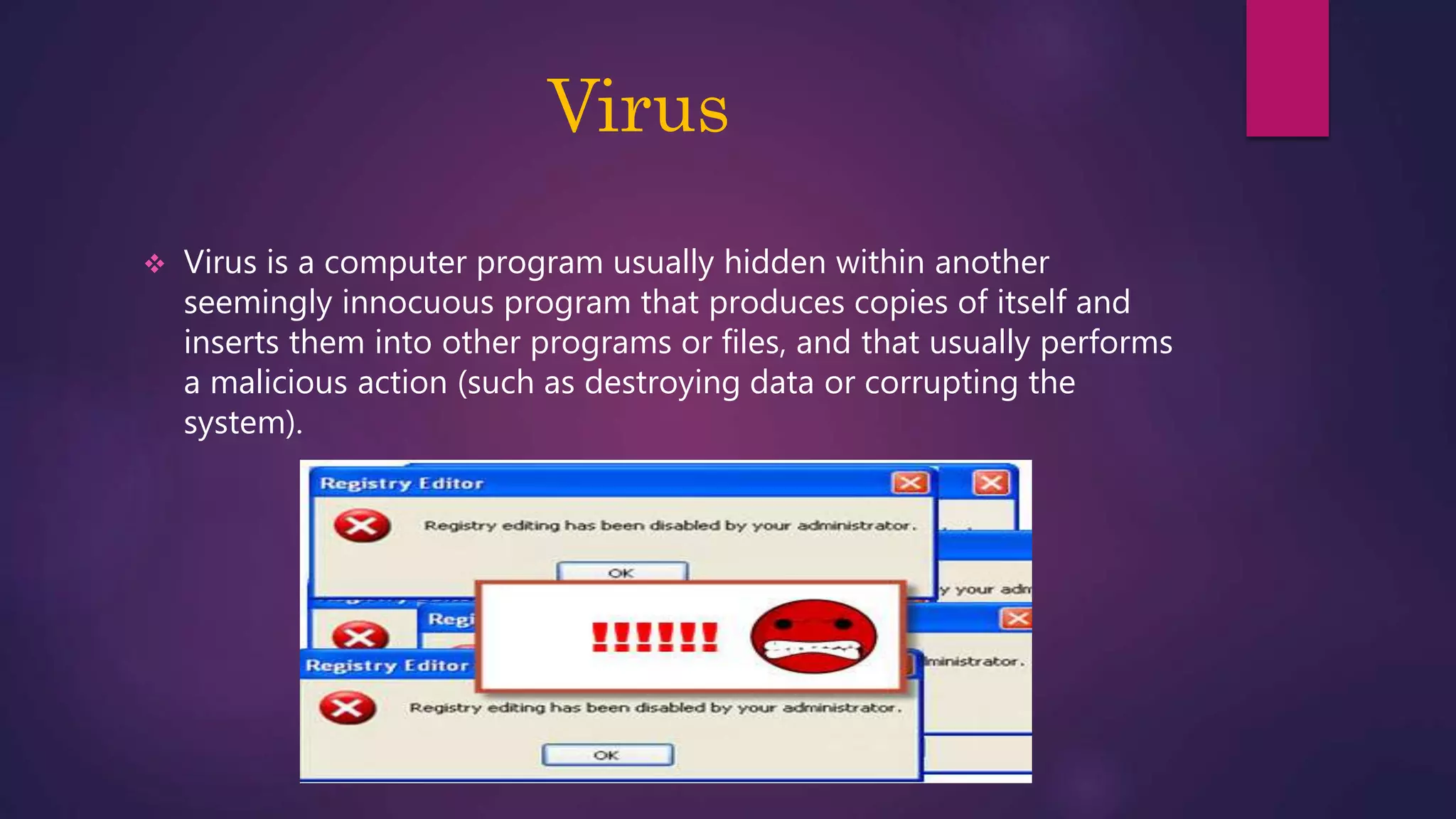 Virus
 Virus is a computer program usually hidden within another
seemingly innocuous program that produces copies of itself and
inserts them into other programs or files, and that usually performs
a malicious action (such as destroying data or corrupting the
system).
 