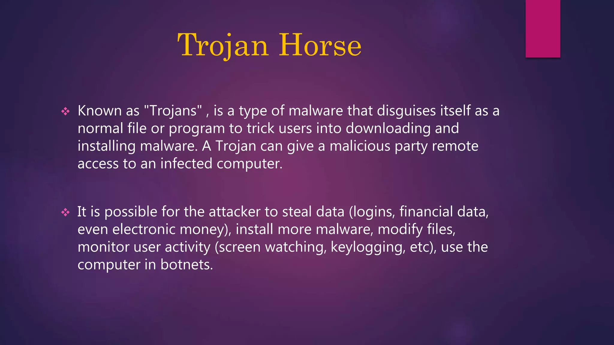 Trojan Horse
 Known as "Trojans" , is a type of malware that disguises itself as a
normal file or program to trick users into downloading and
installing malware. A Trojan can give a malicious party remote
access to an infected computer.
 It is possible for the attacker to steal data (logins, financial data,
even electronic money), install more malware, modify files,
monitor user activity (screen watching, keylogging, etc), use the
computer in botnets.
 