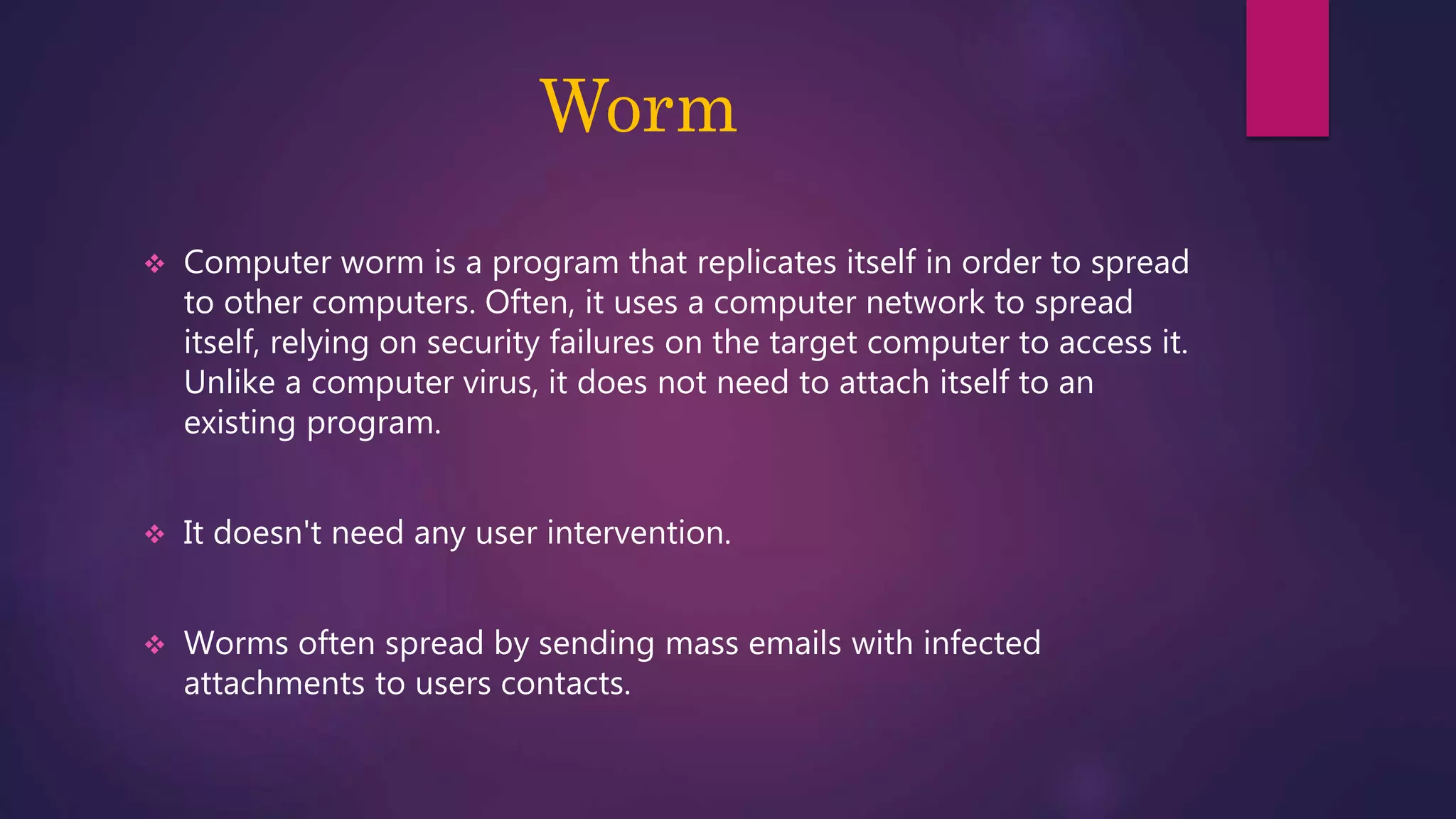 Worm
 Computer worm is a program that replicates itself in order to spread
to other computers. Often, it uses a computer network to spread
itself, relying on security failures on the target computer to access it.
Unlike a computer virus, it does not need to attach itself to an
existing program.
 It doesn't need any user intervention.
 Worms often spread by sending mass emails with infected
attachments to users contacts.
 