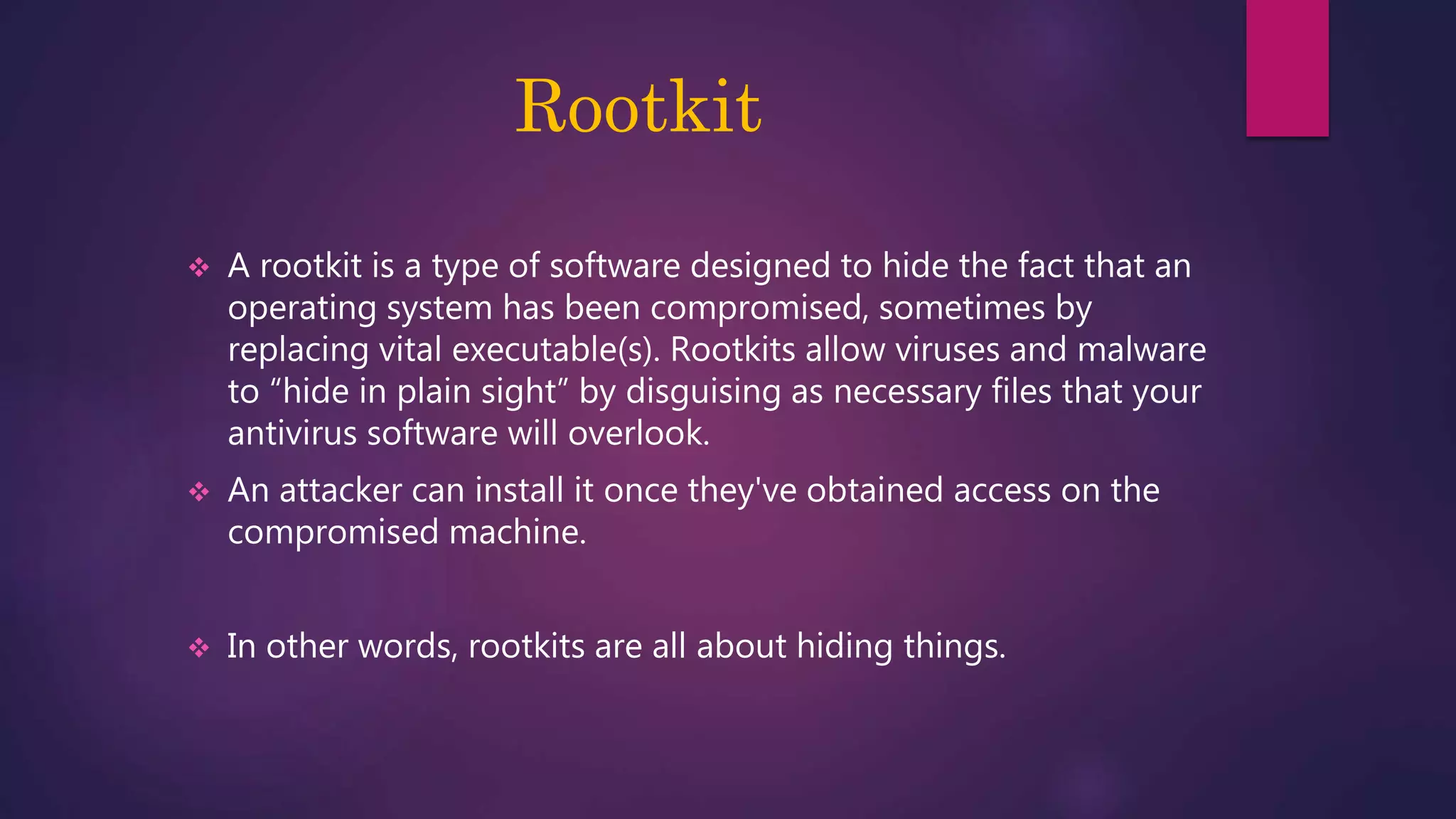 Rootkit
 A rootkit is a type of software designed to hide the fact that an
operating system has been compromised, sometimes by
replacing vital executable(s). Rootkits allow viruses and malware
to “hide in plain sight” by disguising as necessary files that your
antivirus software will overlook.
 An attacker can install it once they've obtained access on the
compromised machine.
 In other words, rootkits are all about hiding things.
 