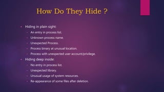 How Do They Hide ?
 Hiding in plain sight:
• An entry in process list.
• Unknown process name.
• Unexpected Process.
• Process binary at unusual location.
• Process with unexpected user account/privilege.
 Hiding deep inside:
• No entry in process list.
• Unexpected library.
• Unusual usage of system resources.
• Re-appearance of some files after deletion.
 