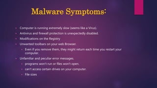 Malware Symptoms:
 Computer is running extremely slow (seems like a Virus).
 Antivirus and firewall protection is unexpectedly disabled.
 Modifications on the Registry
 Unwanted toolbars on your web Browser.
 Even if you remove them, they might return each time you restart your
computer.
 Unfamiliar and peculiar error messages.
 programs won't run or files won't open.
 can't access certain drives on your computer.
 File sizes
 