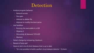 Detection
 Analyze program behavior:
 Network access
 File open
 Attempt to delete file
 Attempt to modify the boot sector
 Use Sandbox:
 Running the executable in a VM
 Observe it
 File activity & Network TCP/UDP
 Memory
 Detect change by comparing checksum.
 Beware of pop-ups!
 Have an Anti-virus & Anti-Malware that is up to date.
 “It is not possible to build a perfect virus/malware detector “ (Cohen)
 