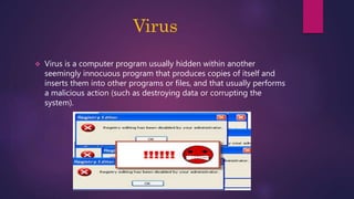Virus
 Virus is a computer program usually hidden within another
seemingly innocuous program that produces copies of itself and
inserts them into other programs or files, and that usually performs
a malicious action (such as destroying data or corrupting the
system).
 