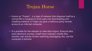 Trojan Horse
 Known as "Trojans" , is a type of malware that disguises itself as a
normal file or program to trick users into downloading and
installing malware. A Trojan can give a malicious party remote
access to an infected computer.
 It is possible for the attacker to steal data (logins, financial data,
even electronic money), install more malware, modify files,
monitor user activity (screen watching, keylogging, etc), use the
computer in botnets.
 
