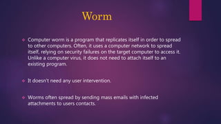 Worm
 Computer worm is a program that replicates itself in order to spread
to other computers. Often, it uses a computer network to spread
itself, relying on security failures on the target computer to access it.
Unlike a computer virus, it does not need to attach itself to an
existing program.
 It doesn't need any user intervention.
 Worms often spread by sending mass emails with infected
attachments to users contacts.
 