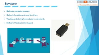 Spyware
 Malicious computer program
 Gather information and send for others
 Tracking and storing Internet users' movements
 Software / Hardware (key logger)
 